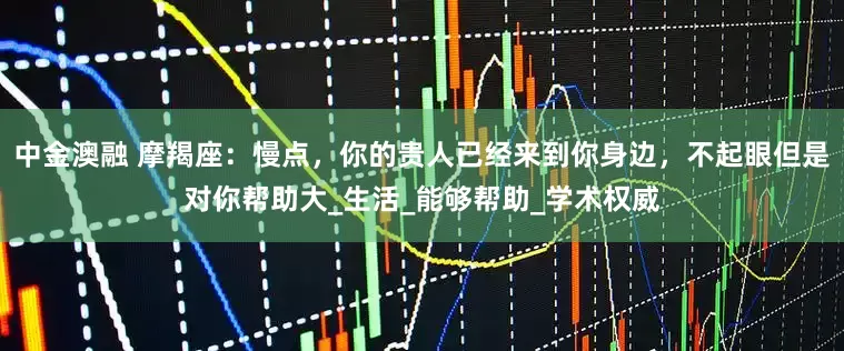 中金澳融 摩羯座：慢点，你的贵人已经来到你身边，不起眼但是对你帮助大_生活_能够帮助_学术权威