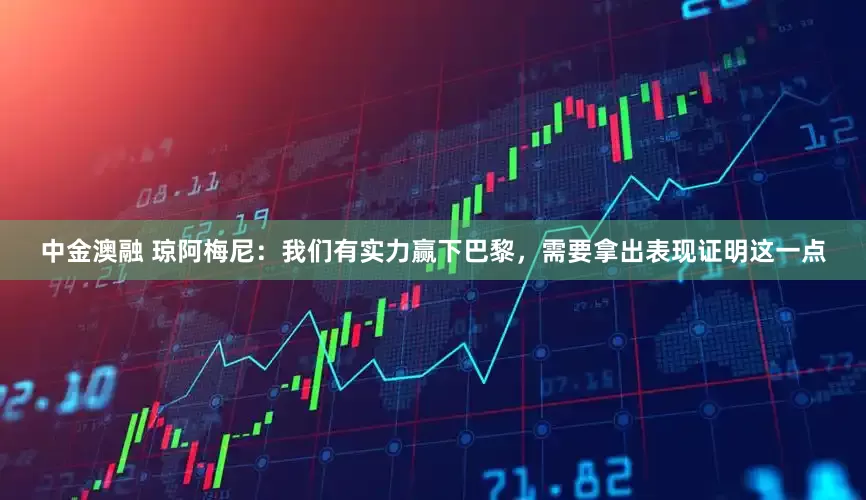 中金澳融 琼阿梅尼：我们有实力赢下巴黎，需要拿出表现证明这一点