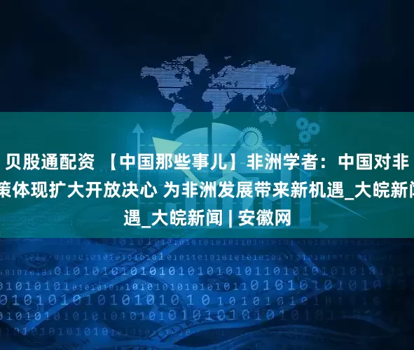 贝股通配资 【中国那些事儿】非洲学者：中国对非零关税政策体现扩大开放决心 为非洲发展带来新机遇_大皖新闻 | 安徽网
