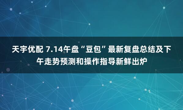 天宇优配 7.14午盘“豆包”最新复盘总结及下午走势预测和操作指导新鲜出炉