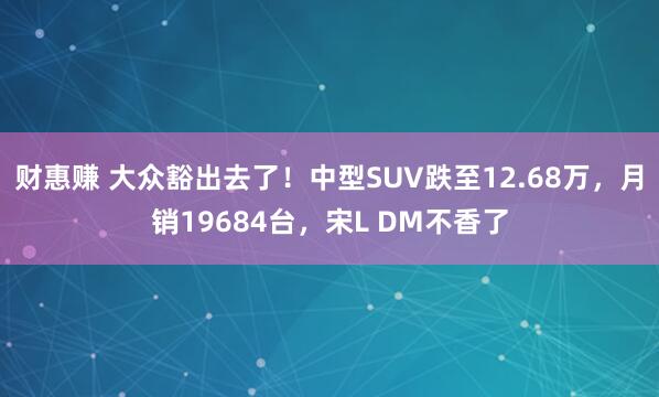 财惠赚 大众豁出去了！中型SUV跌至12.68万，月销19684台，宋L DM不香了