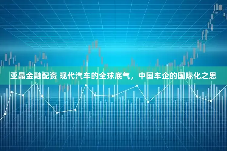 亚晶金融配资 现代汽车的全球底气，中国车企的国际化之思