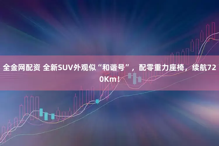 全金网配资 全新SUV外观似“和谐号”，配零重力座椅，续航720Km！