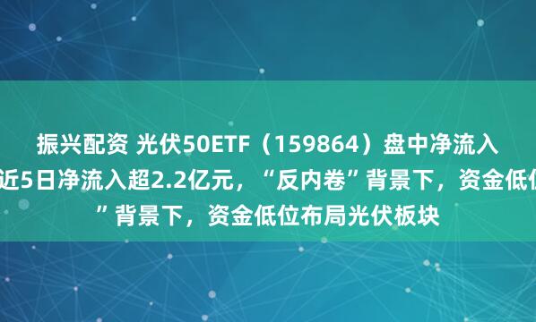 振兴配资 光伏50ETF（159864）盘中净流入超4000万份，近5日净流入超2.2亿元，“反内卷”背景下，资金低位布局光伏板块