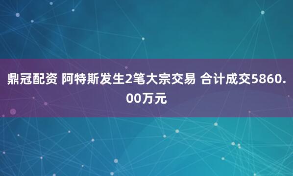 鼎冠配资 阿特斯发生2笔大宗交易 合计成交5860.00万元