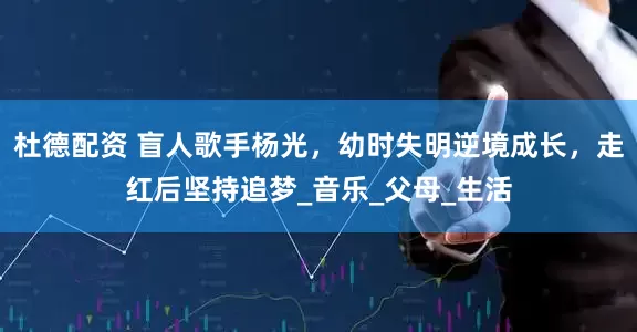 杜德配资 盲人歌手杨光，幼时失明逆境成长，走红后坚持追梦_音乐_父母_生活