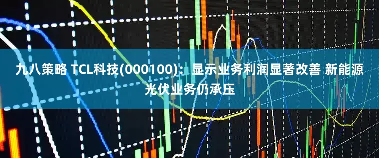 九八策略 TCL科技(000100)：显示业务利润显著改善 新能源光伏业务仍承压