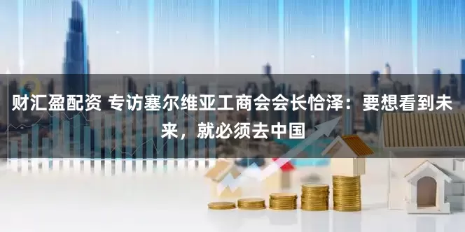 财汇盈配资 专访塞尔维亚工商会会长恰泽：要想看到未来，就必须去中国