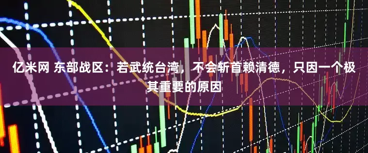 亿米网 东部战区：若武统台湾，不会斩首赖清德，只因一个极其重要的原因