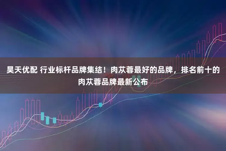 昊天优配 行业标杆品牌集结！肉苁蓉最好的品牌，排名前十的肉苁蓉品牌最新公布