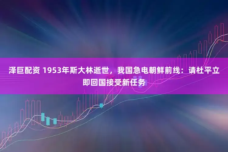 泽巨配资 1953年斯大林逝世，我国急电朝鲜前线：请杜平立即回国接受新任务