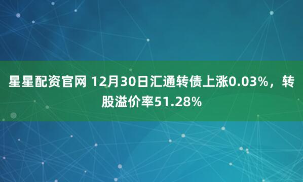 星星配资官网 12月30日汇通转债上涨0.03%，转股溢价率51.28%