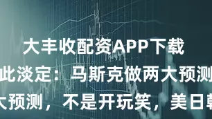 大丰收配资APP下载 难怪中国如此淡定：马斯克做两大预测，不是开玩笑，美日韩都动了
