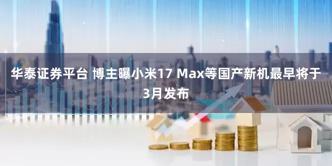 华泰证券平台 博主曝小米17 Max等国产新机最早将于3月发布