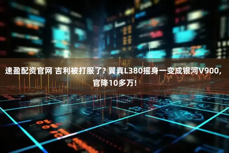 速盈配资官网 吉利被打服了? 翼真L380摇身一变成银河V900, 官降10多万!