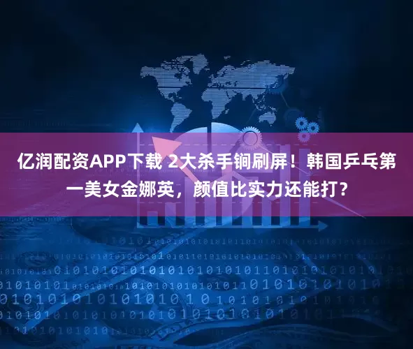 亿润配资APP下载 2大杀手锏刷屏！韩国乒乓第一美女金娜英，颜值比实力还能打？