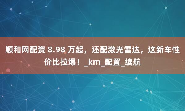 顺和网配资 8.98 万起，还配激光雷达，这新车性价比拉爆！_km_配置_续航
