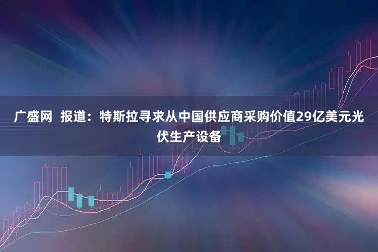 广盛网  报道：特斯拉寻求从中国供应商采购价值29亿美元光伏生产设备